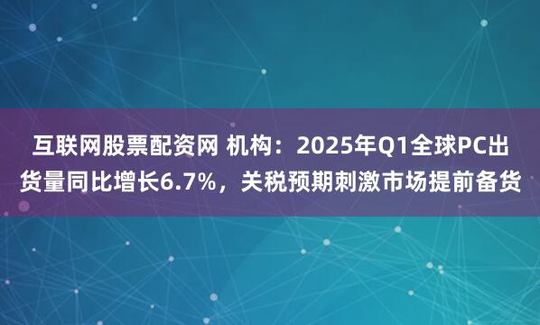 互联网股票配资网 机构：2025年Q1全球PC出货量同比增长6.7%，关税预期刺激市场提前备货