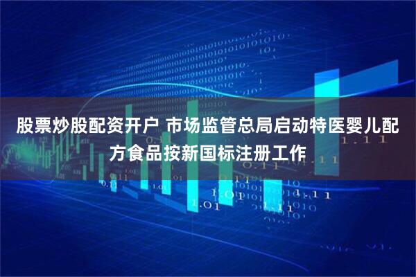 股票炒股配资开户 市场监管总局启动特医婴儿配方食品按新国标注册工作