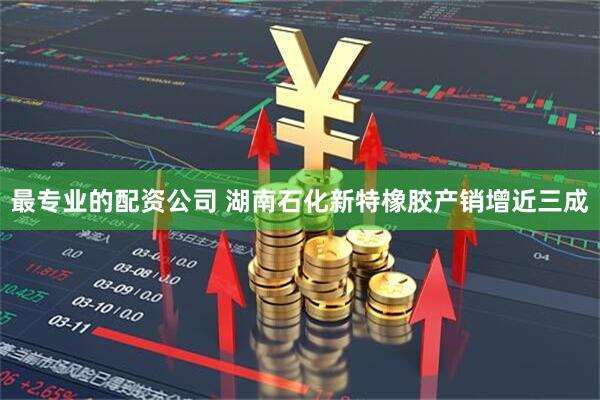 最专业的配资公司 湖南石化新特橡胶产销增近三成