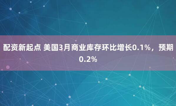 配资新起点 美国3月商业库存环比增长0.1%，预期0.2%