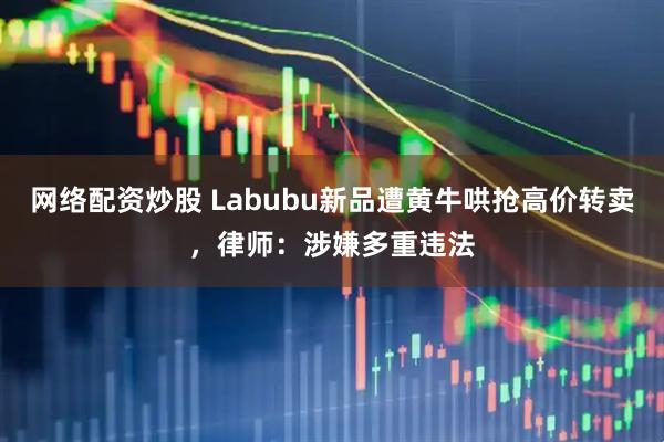 网络配资炒股 Labubu新品遭黄牛哄抢高价转卖，律师：涉嫌多重违法
