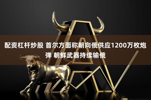 配资杠杆炒股 首尔方面称朝向俄供应1200万枚炮弹 朝鲜武器持续输俄