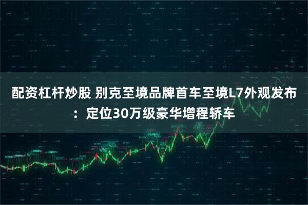 配资杠杆炒股 别克至境品牌首车至境L7外观发布：定位30万级豪华增程轿车