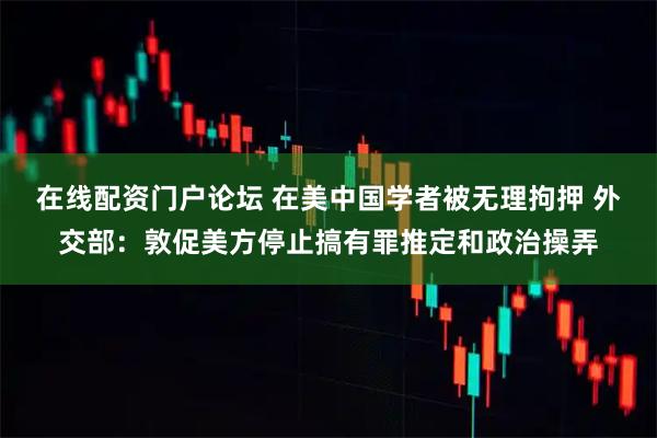 在线配资门户论坛 在美中国学者被无理拘押 外交部：敦促美方停止搞有罪推定和政治操弄