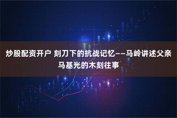 炒股配资开户 刻刀下的抗战记忆——马岭讲述父亲马基光的木刻往事