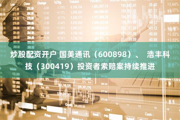 炒股配资开户 国美通讯（600898）、  浩丰科技（300419）投资者索赔案持续推进