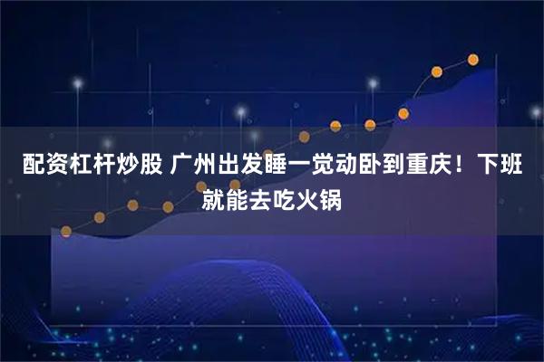 配资杠杆炒股 广州出发睡一觉动卧到重庆！下班就能去吃火锅