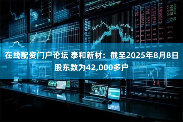 在线配资门户论坛 泰和新材：截至2025年8月8日股东数为42,000多户