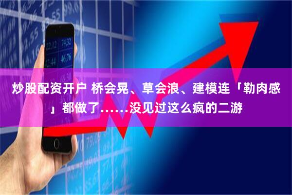 炒股配资开户 桥会晃、草会浪、建模连「勒肉感」都做了……没见过这么疯的二游