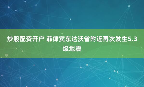 炒股配资开户 菲律宾东达沃省附近再次发生5.3级地震