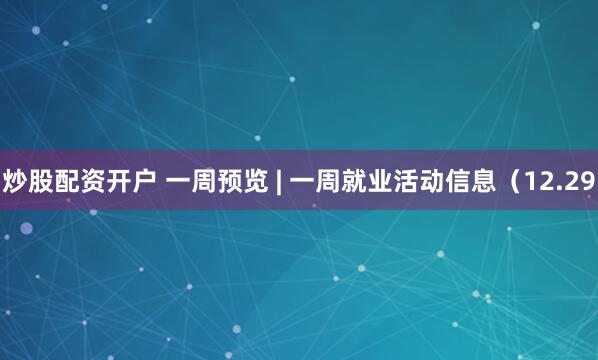 炒股配资开户 一周预览 | 一周就业活动信息（12.29
