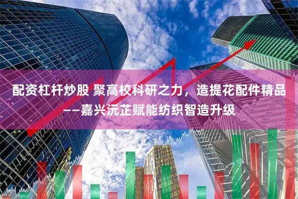 配资杠杆炒股 聚高校科研之力，造提花配件精品——嘉兴沅芷赋能纺织智造升级