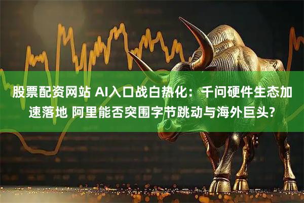 股票配资网站 AI入口战白热化：千问硬件生态加速落地 阿里能否突围字节跳动与海外巨头?