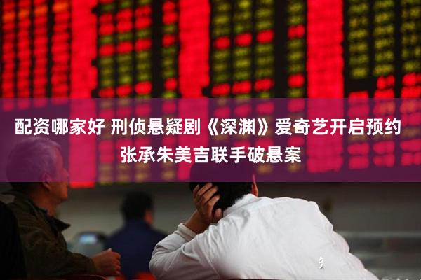 配资哪家好 刑侦悬疑剧《深渊》爱奇艺开启预约 张承朱美吉联手破悬案