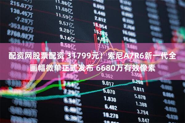 配资网股票配资 31799元！索尼A7R6新一代全画幅微单正式发布 6680万有效像素