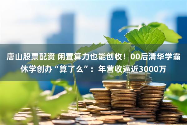唐山股票配资 闲置算力也能创收！00后清华学霸休学创办“算了么”：年营收逼近3000万