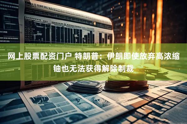 网上股票配资门户 特朗普：伊朗即使放弃高浓缩铀也无法获得解除制裁