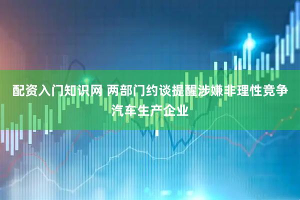 配资入门知识网 两部门约谈提醒涉嫌非理性竞争汽车生产企业