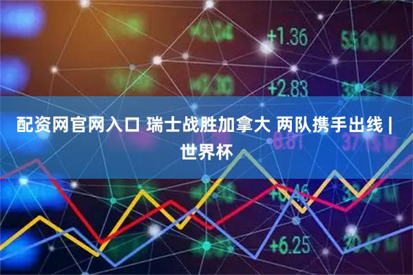 配资网官网入口 瑞士战胜加拿大 两队携手出线 | 世界杯